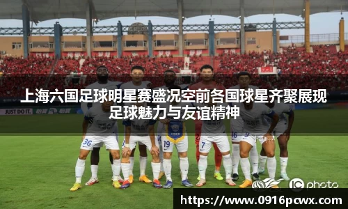 上海六国足球明星赛盛况空前各国球星齐聚展现足球魅力与友谊精神