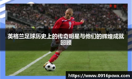 英格兰足球历史上的传奇明星与他们的辉煌成就回顾